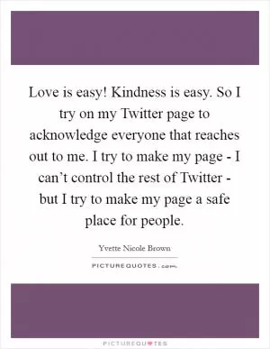 Love is easy! Kindness is easy. So I try on my Twitter page to acknowledge everyone that reaches out to me. I try to make my page - I can’t control the rest of Twitter - but I try to make my page a safe place for people Picture Quote #1