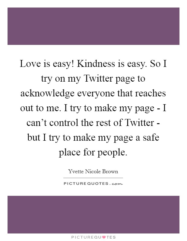 Love is easy! Kindness is easy. So I try on my Twitter page to acknowledge everyone that reaches out to me. I try to make my page - I can't control the rest of Twitter - but I try to make my page a safe place for people Picture Quote #1