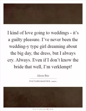 I kind of love going to weddings - it’s a guilty pleasure. I’ve never been the wedding-y type girl dreaming about the big day, the dress, but I always cry. Always. Even if I don’t know the bride that well, I’m verklempt! Picture Quote #1