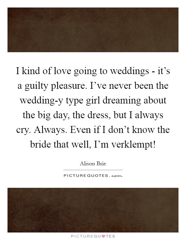 I kind of love going to weddings - it's a guilty pleasure. I've never been the wedding-y type girl dreaming about the big day, the dress, but I always cry. Always. Even if I don't know the bride that well, I'm verklempt! Picture Quote #1