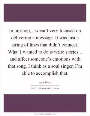 In hip-hop, I wasn’t very focused on delivering a message. It was just a string of lines that didn’t connect. What I wanted to do is write stories... and affect someone’s emotions with that song. I think as a soul singer, I’m able to accomplish that Picture Quote #1