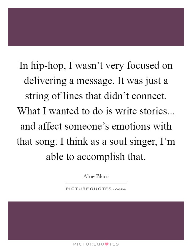 In hip-hop, I wasn't very focused on delivering a message. It was just a string of lines that didn't connect. What I wanted to do is write stories... and affect someone's emotions with that song. I think as a soul singer, I'm able to accomplish that Picture Quote #1