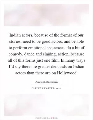 Indian actors, because of the format of our stories, need to be good actors, and be able to perform emotional sequences, do a bit of comedy, dance and singing, action, because all of this forms just one film. In many ways I’d say there are greater demands on Indian actors than there are on Hollywood Picture Quote #1