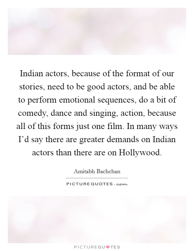 Indian actors, because of the format of our stories, need to be good actors, and be able to perform emotional sequences, do a bit of comedy, dance and singing, action, because all of this forms just one film. In many ways I'd say there are greater demands on Indian actors than there are on Hollywood Picture Quote #1