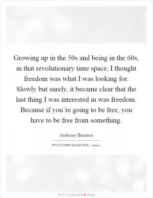 Growing up in the  50s and being in the  60s, in that revolutionary time space, I thought freedom was what I was looking for. Slowly but surely, it became clear that the last thing I was interested in was freedom. Because if you’re going to be free, you have to be free from something Picture Quote #1