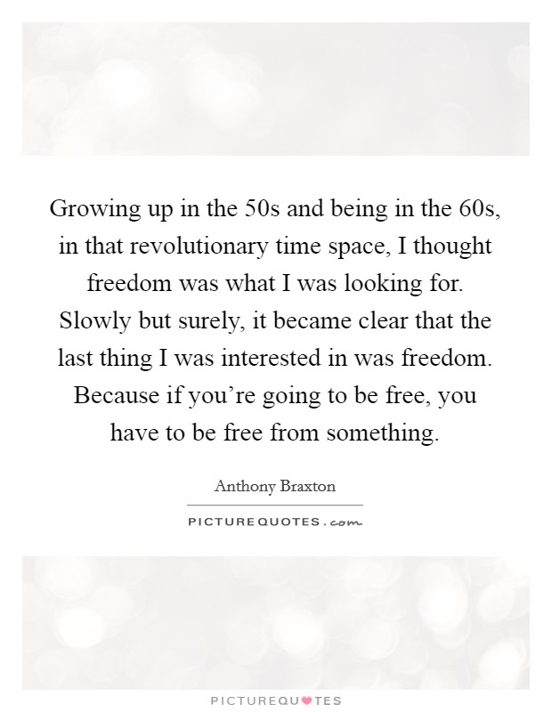 Growing up in the  50s and being in the  60s, in that revolutionary time space, I thought freedom was what I was looking for. Slowly but surely, it became clear that the last thing I was interested in was freedom. Because if you're going to be free, you have to be free from something Picture Quote #1