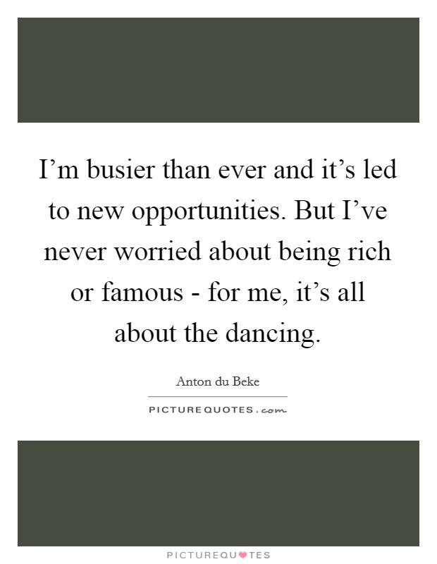 I'm busier than ever and it's led to new opportunities. But I've never worried about being rich or famous - for me, it's all about the dancing Picture Quote #1
