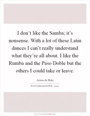 I don’t like the Samba; it’s nonsense. With a lot of these Latin dances I can’t really understand what they’re all about. I like the Rumba and the Paso Doble but the others I could take or leave Picture Quote #1