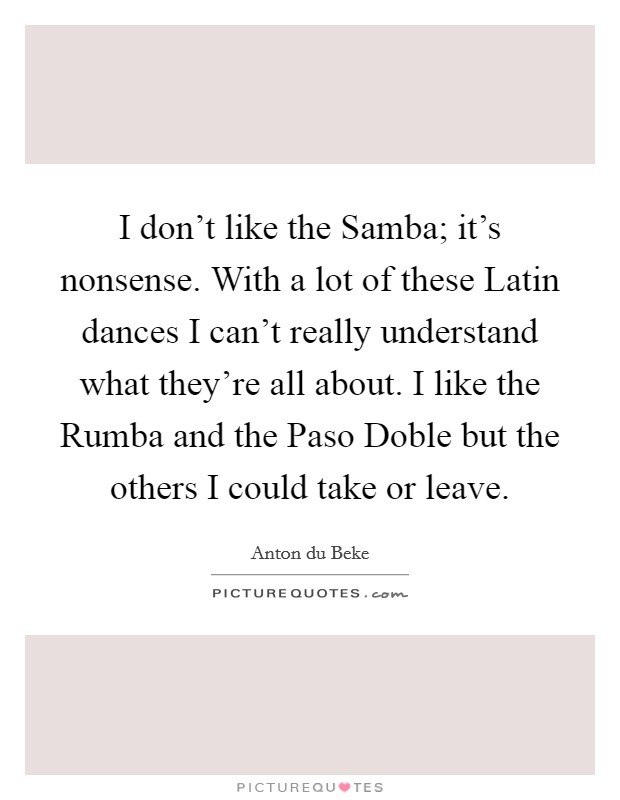 I don't like the Samba; it's nonsense. With a lot of these Latin dances I can't really understand what they're all about. I like the Rumba and the Paso Doble but the others I could take or leave Picture Quote #1