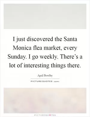 I just discovered the Santa Monica flea market, every Sunday. I go weekly. There’s a lot of interesting things there Picture Quote #1
