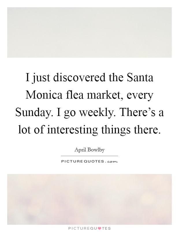 I just discovered the Santa Monica flea market, every Sunday. I go weekly. There's a lot of interesting things there Picture Quote #1