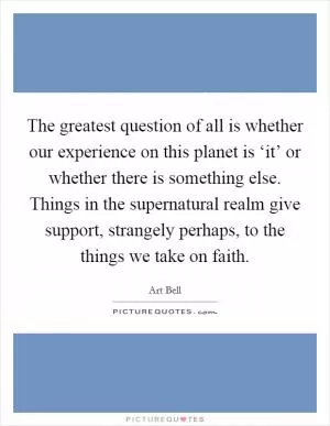 The greatest question of all is whether our experience on this planet is ‘it’ or whether there is something else. Things in the supernatural realm give support, strangely perhaps, to the things we take on faith Picture Quote #1