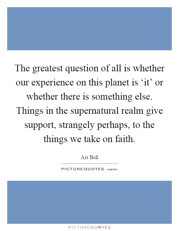The greatest question of all is whether our experience on this planet is ‘it' or whether there is something else. Things in the supernatural realm give support, strangely perhaps, to the things we take on faith Picture Quote #1
