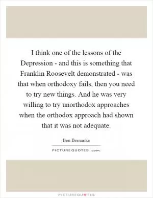 I think one of the lessons of the Depression - and this is something that Franklin Roosevelt demonstrated - was that when orthodoxy fails, then you need to try new things. And he was very willing to try unorthodox approaches when the orthodox approach had shown that it was not adequate Picture Quote #1