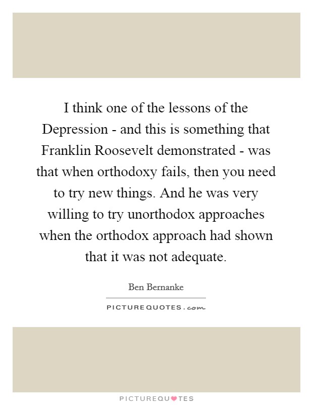 I think one of the lessons of the Depression - and this is something that Franklin Roosevelt demonstrated - was that when orthodoxy fails, then you need to try new things. And he was very willing to try unorthodox approaches when the orthodox approach had shown that it was not adequate Picture Quote #1