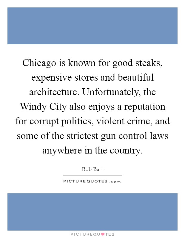 Chicago is known for good steaks, expensive stores and beautiful architecture. Unfortunately, the Windy City also enjoys a reputation for corrupt politics, violent crime, and some of the strictest gun control laws anywhere in the country Picture Quote #1