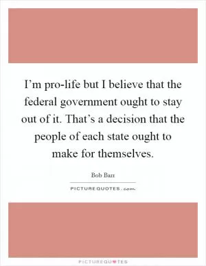 I’m pro-life but I believe that the federal government ought to stay out of it. That’s a decision that the people of each state ought to make for themselves Picture Quote #1