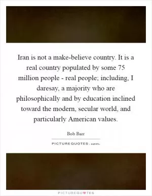 Iran is not a make-believe country. It is a real country populated by some 75 million people - real people; including, I daresay, a majority who are philosophically and by education inclined toward the modern, secular world, and particularly American values Picture Quote #1