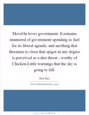 MoveOn loves government. It remains enamored of government spending as fuel for its liberal agenda; and anything that threatens to close that spigot in any degree is perceived as a dire threat - worthy of Chicken-Little warnings that the sky is going to fall Picture Quote #1