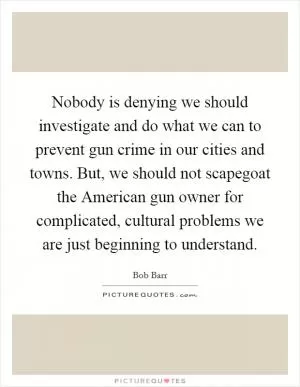 Nobody is denying we should investigate and do what we can to prevent gun crime in our cities and towns. But, we should not scapegoat the American gun owner for complicated, cultural problems we are just beginning to understand Picture Quote #1