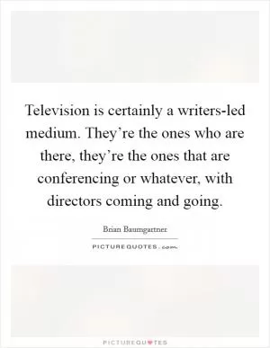 Television is certainly a writers-led medium. They’re the ones who are there, they’re the ones that are conferencing or whatever, with directors coming and going Picture Quote #1