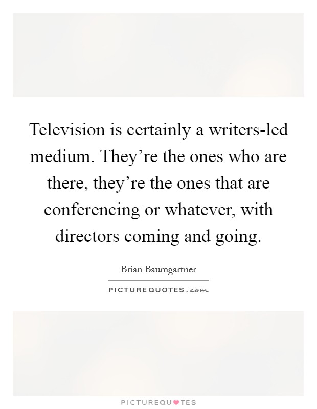 Television is certainly a writers-led medium. They're the ones who are there, they're the ones that are conferencing or whatever, with directors coming and going Picture Quote #1