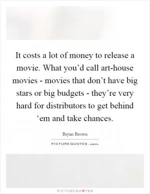 It costs a lot of money to release a movie. What you’d call art-house movies - movies that don’t have big stars or big budgets - they’re very hard for distributors to get behind ‘em and take chances Picture Quote #1