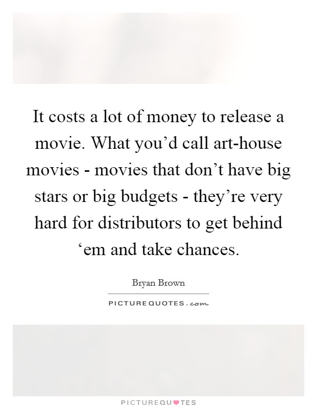 It costs a lot of money to release a movie. What you'd call art-house movies - movies that don't have big stars or big budgets - they're very hard for distributors to get behind ‘em and take chances Picture Quote #1