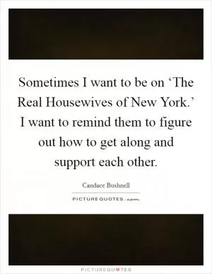 Sometimes I want to be on ‘The Real Housewives of New York.’ I want to remind them to figure out how to get along and support each other Picture Quote #1