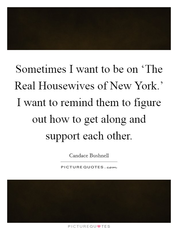 Sometimes I want to be on ‘The Real Housewives of New York.' I want to remind them to figure out how to get along and support each other Picture Quote #1