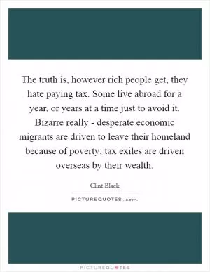 The truth is, however rich people get, they hate paying tax. Some live abroad for a year, or years at a time just to avoid it. Bizarre really - desperate economic migrants are driven to leave their homeland because of poverty; tax exiles are driven overseas by their wealth Picture Quote #1