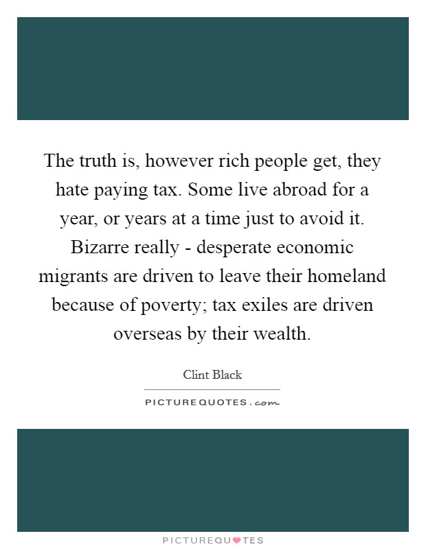 The truth is, however rich people get, they hate paying tax. Some live abroad for a year, or years at a time just to avoid it. Bizarre really - desperate economic migrants are driven to leave their homeland because of poverty; tax exiles are driven overseas by their wealth Picture Quote #1
