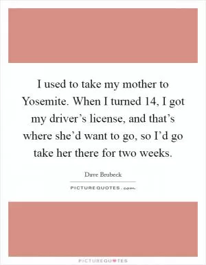 I used to take my mother to Yosemite. When I turned 14, I got my driver’s license, and that’s where she’d want to go, so I’d go take her there for two weeks Picture Quote #1