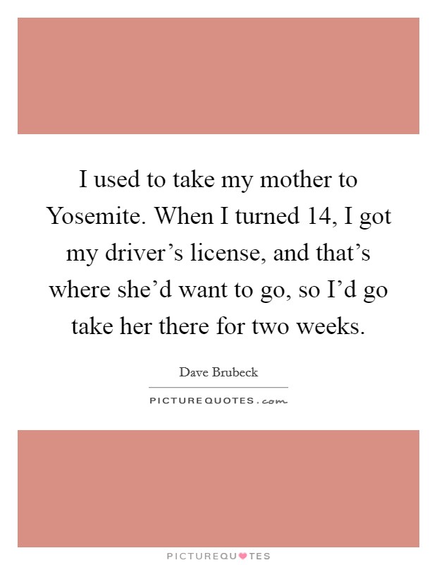 I used to take my mother to Yosemite. When I turned 14, I got my driver's license, and that's where she'd want to go, so I'd go take her there for two weeks Picture Quote #1