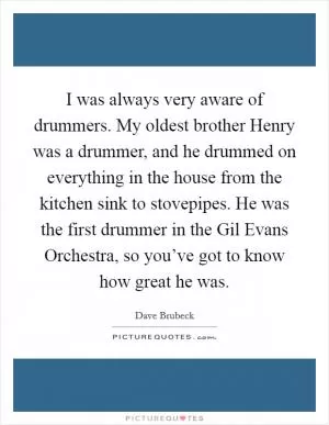 I was always very aware of drummers. My oldest brother Henry was a drummer, and he drummed on everything in the house from the kitchen sink to stovepipes. He was the first drummer in the Gil Evans Orchestra, so you’ve got to know how great he was Picture Quote #1