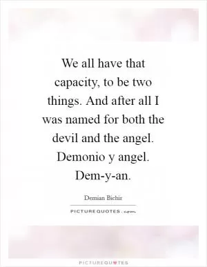 We all have that capacity, to be two things. And after all I was named for both the devil and the angel. Demonio y angel. Dem-y-an Picture Quote #1