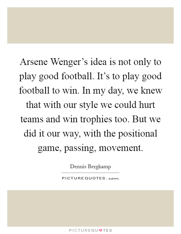 Arsene Wenger's idea is not only to play good football. It's to play good football to win. In my day, we knew that with our style we could hurt teams and win trophies too. But we did it our way, with the positional game, passing, movement Picture Quote #1