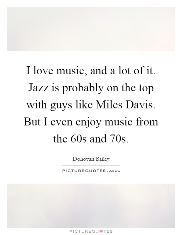 I love music, and a lot of it. Jazz is probably on the top with guys like Miles Davis. But I even enjoy music from the  60s and  70s Picture Quote #1