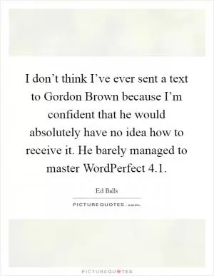 I don’t think I’ve ever sent a text to Gordon Brown because I’m confident that he would absolutely have no idea how to receive it. He barely managed to master WordPerfect 4.1 Picture Quote #1