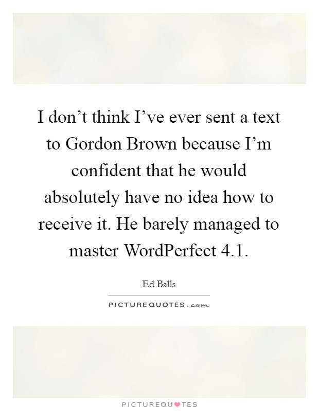 I don't think I've ever sent a text to Gordon Brown because I'm confident that he would absolutely have no idea how to receive it. He barely managed to master WordPerfect 4.1 Picture Quote #1