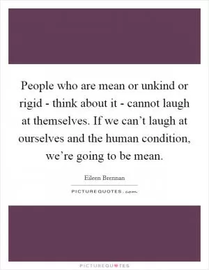 People who are mean or unkind or rigid - think about it - cannot laugh at themselves. If we can’t laugh at ourselves and the human condition, we’re going to be mean Picture Quote #1
