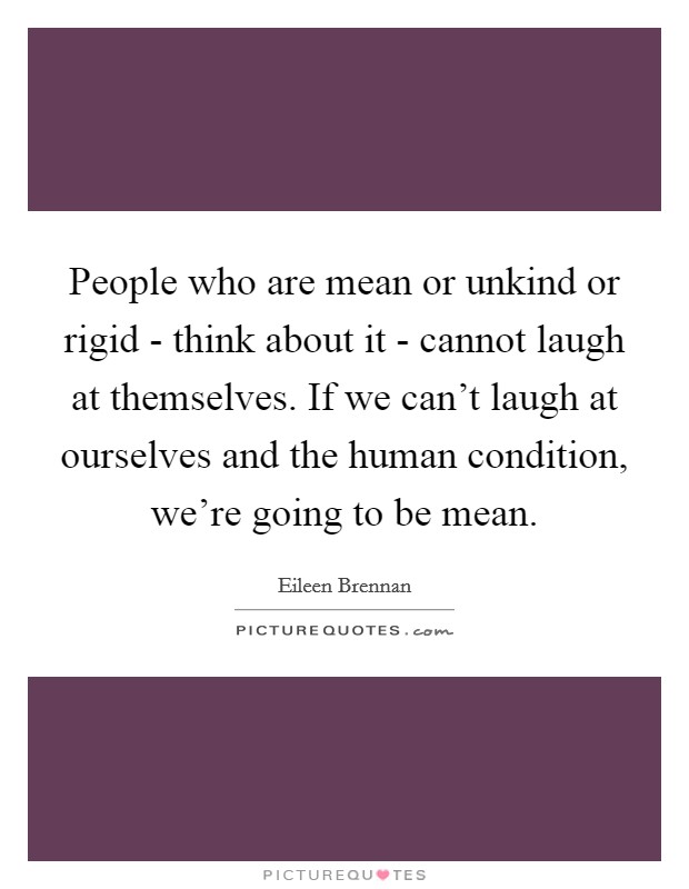 People who are mean or unkind or rigid - think about it - cannot laugh at themselves. If we can't laugh at ourselves and the human condition, we're going to be mean Picture Quote #1