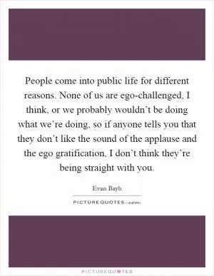 People come into public life for different reasons. None of us are ego-challenged, I think, or we probably wouldn’t be doing what we’re doing, so if anyone tells you that they don’t like the sound of the applause and the ego gratification, I don’t think they’re being straight with you Picture Quote #1