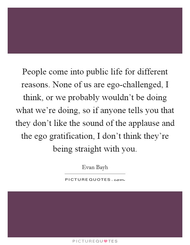 People come into public life for different reasons. None of us are ego-challenged, I think, or we probably wouldn't be doing what we're doing, so if anyone tells you that they don't like the sound of the applause and the ego gratification, I don't think they're being straight with you Picture Quote #1