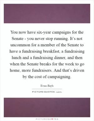 You now have six-year campaigns for the Senate - you never stop running. It’s not uncommon for a member of the Senate to have a fundraising breakfast, a fundraising lunch and a fundraising dinner, and then when the Senate breaks for the week to go home, more fundraisers. And that’s driven by the cost of campaigning Picture Quote #1