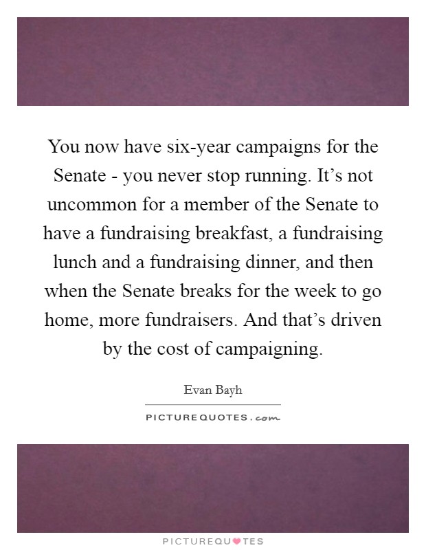 You now have six-year campaigns for the Senate - you never stop running. It's not uncommon for a member of the Senate to have a fundraising breakfast, a fundraising lunch and a fundraising dinner, and then when the Senate breaks for the week to go home, more fundraisers. And that's driven by the cost of campaigning Picture Quote #1