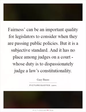 Fairness’ can be an important quality for legislators to consider when they are passing public policies. But it is a subjective standard. And it has no place among judges on a court - whose duty is to dispassionately judge a law’s constitutionality Picture Quote #1