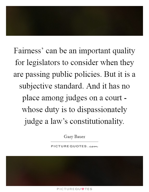 Fairness' can be an important quality for legislators to consider when they are passing public policies. But it is a subjective standard. And it has no place among judges on a court - whose duty is to dispassionately judge a law's constitutionality Picture Quote #1