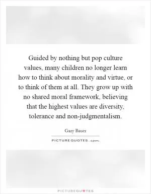 Guided by nothing but pop culture values, many children no longer learn how to think about morality and virtue, or to think of them at all. They grow up with no shared moral framework, believing that the highest values are diversity, tolerance and non-judgmentalism Picture Quote #1