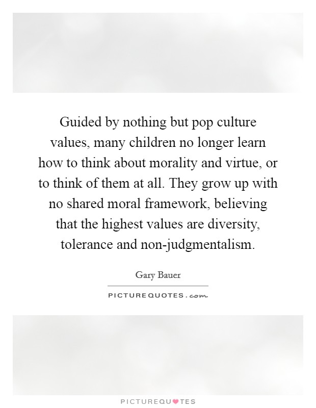 Guided by nothing but pop culture values, many children no longer learn how to think about morality and virtue, or to think of them at all. They grow up with no shared moral framework, believing that the highest values are diversity, tolerance and non-judgmentalism Picture Quote #1